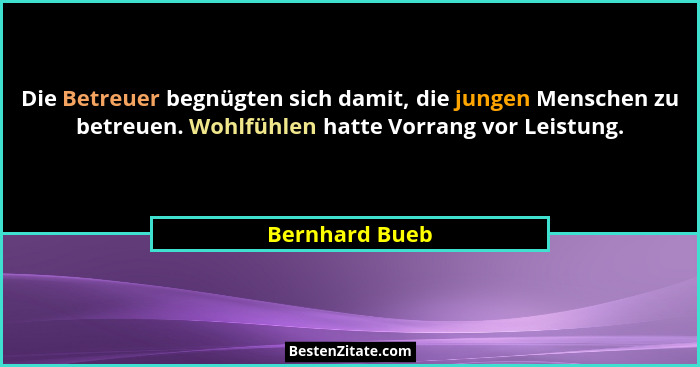 Die Betreuer begnügten sich damit, die jungen Menschen zu betreuen. Wohlfühlen hatte Vorrang vor Leistung.... - Bernhard Bueb