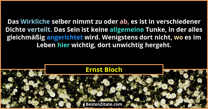 Das Wirkliche selber nimmt zu oder ab, es ist in verschiedener Dichte verteilt. Das Sein ist keine allgemeine Tunke, in der alles gleich... - Ernst Bloch