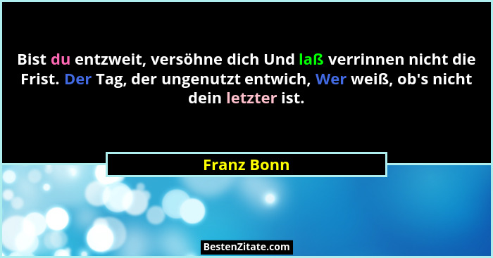 Bist du entzweit, versöhne dich Und laß verrinnen nicht die Frist. Der Tag, der ungenutzt entwich, Wer weiß, ob's nicht dein letzter... - Franz Bonn