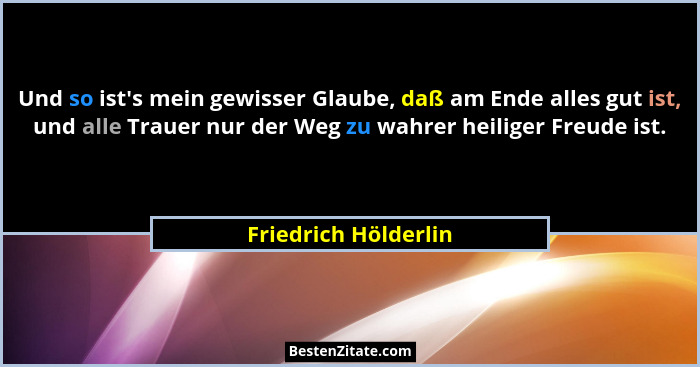 Und so ist's mein gewisser Glaube, daß am Ende alles gut ist, und alle Trauer nur der Weg zu wahrer heiliger Freude ist.... - Friedrich Hölderlin