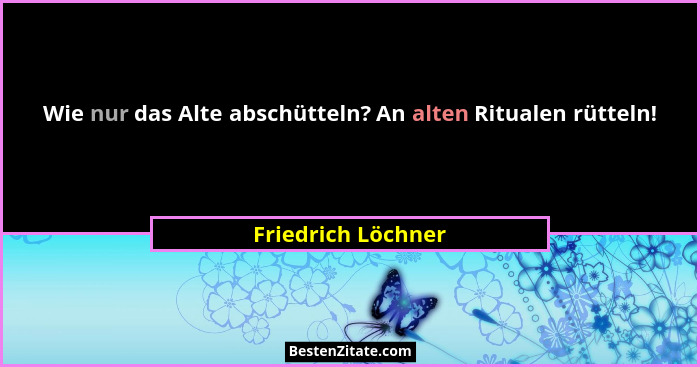 Wie nur das Alte abschütteln? An alten Ritualen rütteln!... - Friedrich Löchner
