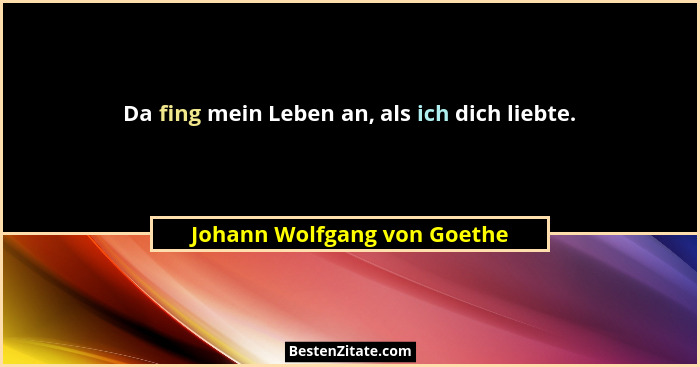 Da fing mein Leben an, als ich dich liebte.... - Johann Wolfgang von Goethe