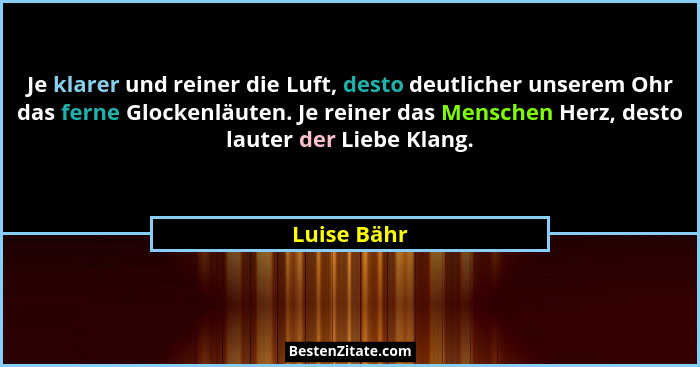 Je klarer und reiner die Luft, desto deutlicher unserem Ohr das ferne Glockenläuten. Je reiner das Menschen Herz, desto lauter der Liebe... - Luise Bähr