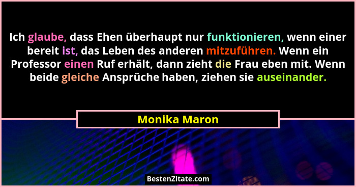 Ich glaube, dass Ehen überhaupt nur funktionieren, wenn einer bereit ist, das Leben des anderen mitzuführen. Wenn ein Professor einen R... - Monika Maron