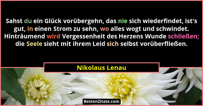 Sahst du ein Glück vorübergehn, das nie sich wiederfindet, ist's gut, in einen Strom zu sehn, wo alles wogt und schwindet. Hinträ... - Nikolaus Lenau