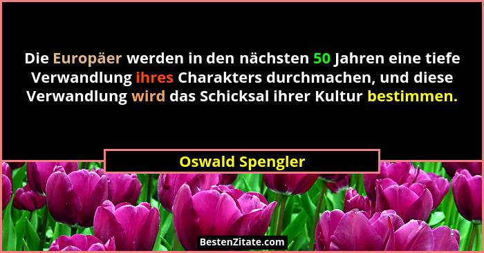 Die Europäer werden in den nächsten 50 Jahren eine tiefe Verwandlung ihres Charakters durchmachen, und diese Verwandlung wird das Sc... - Oswald Spengler