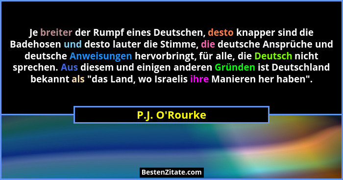 Je breiter der Rumpf eines Deutschen, desto knapper sind die Badehosen und desto lauter die Stimme, die deutsche Ansprüche und deu... - P.J. O'Rourke