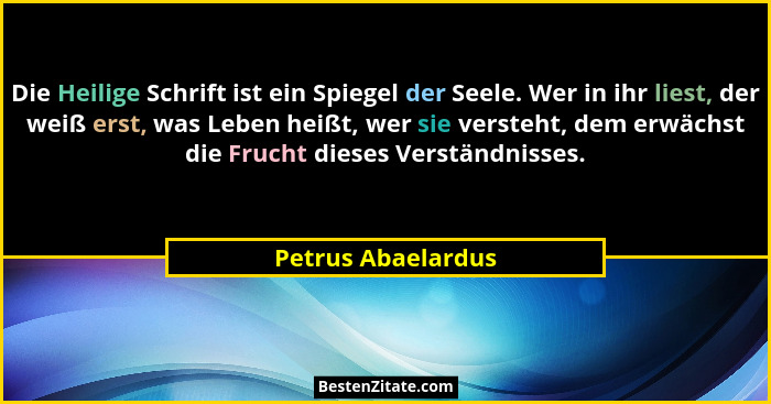 Die Heilige Schrift ist ein Spiegel der Seele. Wer in ihr liest, der weiß erst, was Leben heißt, wer sie versteht, dem erwächst di... - Petrus Abaelardus