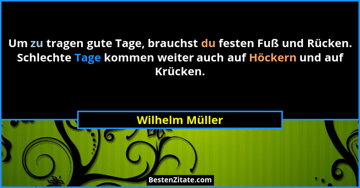 Um zu tragen gute Tage, brauchst du festen Fuß und Rücken. Schlechte Tage kommen weiter auch auf Höckern und auf Krücken.... - Wilhelm Müller