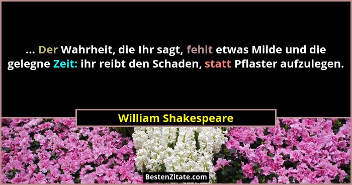 ... Der Wahrheit, die Ihr sagt, fehlt etwas Milde und die gelegne Zeit: ihr reibt den Schaden, statt Pflaster aufzulegen.... - William Shakespeare