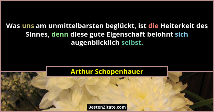 Was uns am unmittelbarsten beglückt, ist die Heiterkeit des Sinnes, denn diese gute Eigenschaft belohnt sich augenblicklich selb... - Arthur Schopenhauer