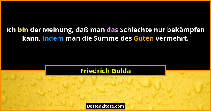 Ich bin der Meinung, daß man das Schlechte nur bekämpfen kann, indem man die Summe des Guten vermehrt.... - Friedrich Gulda