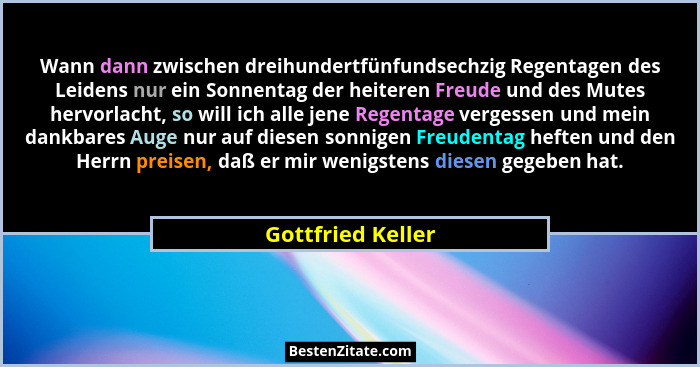 Wann dann zwischen dreihundertfünfundsechzig Regentagen des Leidens nur ein Sonnentag der heiteren Freude und des Mutes hervorlacht... - Gottfried Keller