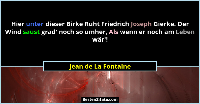 Hier unter dieser Birke Ruht Friedrich Joseph Gierke. Der Wind saust grad' noch so umher, Als wenn er noch am Leben wär'... - Jean de La Fontaine