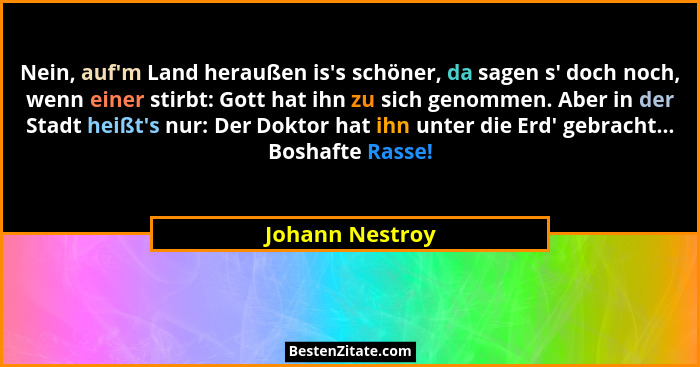 Nein, auf'm Land heraußen is's schöner, da sagen s' doch noch, wenn einer stirbt: Gott hat ihn zu sich genommen. Aber in... - Johann Nestroy