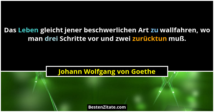 Das Leben gleicht jener beschwerlichen Art zu wallfahren, wo man drei Schritte vor und zwei zurücktun muß.... - Johann Wolfgang von Goethe
