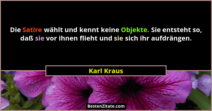 Die Satire wählt und kennt keine Objekte. Sie entsteht so, daß sie vor ihnen flieht und sie sich ihr aufdrängen.... - Karl Kraus