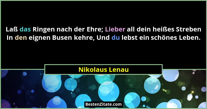 Laß das Ringen nach der Ehre; Lieber all dein heißes Streben In den eignen Busen kehre, Und du lebst ein schönes Leben.... - Nikolaus Lenau