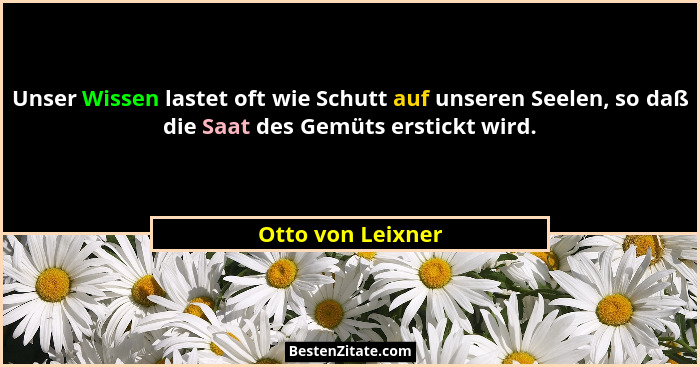 Unser Wissen lastet oft wie Schutt auf unseren Seelen, so daß die Saat des Gemüts erstickt wird.... - Otto von Leixner