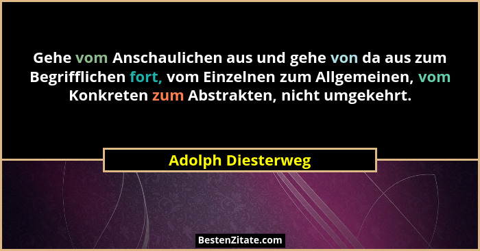 Gehe vom Anschaulichen aus und gehe von da aus zum Begrifflichen fort, vom Einzelnen zum Allgemeinen, vom Konkreten zum Abstrakten... - Adolph Diesterweg