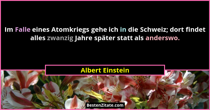Im Falle eines Atomkriegs gehe ich in die Schweiz; dort findet alles zwanzig Jahre später statt als anderswo.... - Albert Einstein
