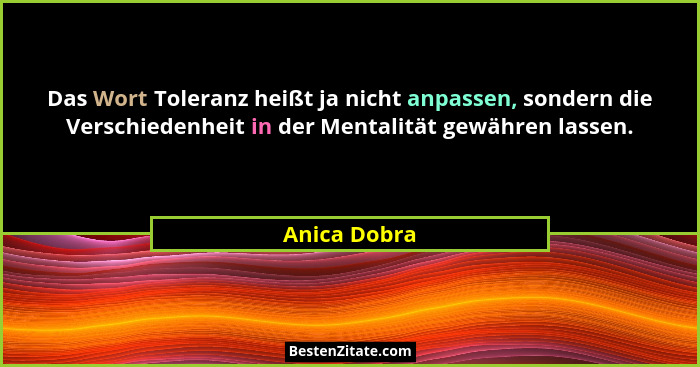 Das Wort Toleranz heißt ja nicht anpassen, sondern die Verschiedenheit in der Mentalität gewähren lassen.... - Anica Dobra