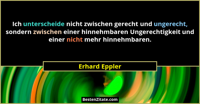 Ich unterscheide nicht zwischen gerecht und ungerecht, sondern zwischen einer hinnehmbaren Ungerechtigkeit und einer nicht mehr hinneh... - Erhard Eppler