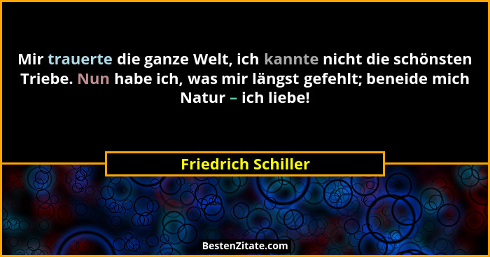 Mir trauerte die ganze Welt, ich kannte nicht die schönsten Triebe. Nun habe ich, was mir längst gefehlt; beneide mich Natur – ic... - Friedrich Schiller