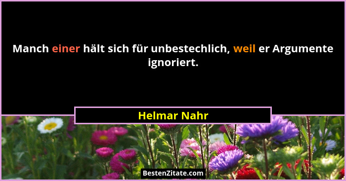 Manch einer hält sich für unbestechlich, weil er Argumente ignoriert.... - Helmar Nahr