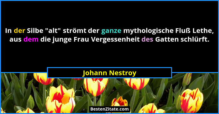 In der Silbe "alt" strömt der ganze mythologische Fluß Lethe, aus dem die junge Frau Vergessenheit des Gatten schlürft.... - Johann Nestroy
