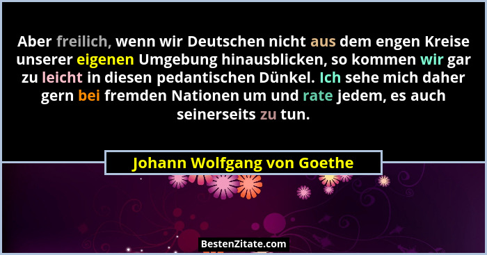 Aber freilich, wenn wir Deutschen nicht aus dem engen Kreise unserer eigenen Umgebung hinausblicken, so kommen wir gar zu... - Johann Wolfgang von Goethe