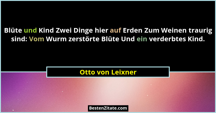 Blüte und Kind Zwei Dinge hier auf Erden Zum Weinen traurig sind: Vom Wurm zerstörte Blüte Und ein verderbtes Kind.... - Otto von Leixner