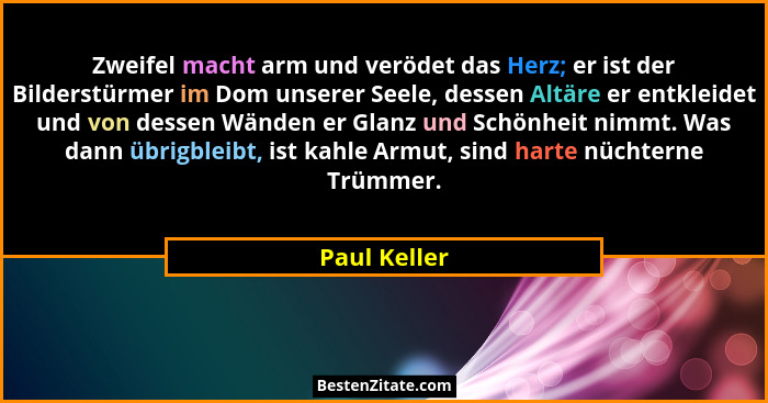 Zweifel macht arm und verödet das Herz; er ist der Bilderstürmer im Dom unserer Seele, dessen Altäre er entkleidet und von dessen Wänden... - Paul Keller