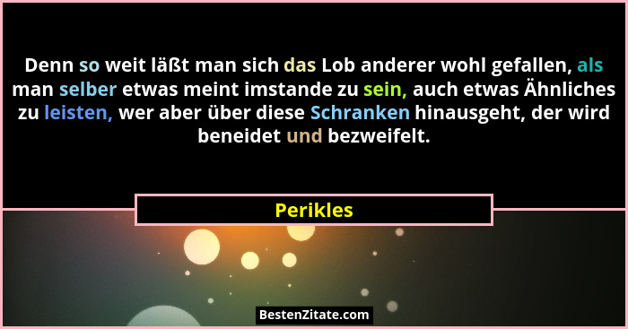 Denn so weit läßt man sich das Lob anderer wohl gefallen, als man selber etwas meint imstande zu sein, auch etwas Ähnliches zu leisten, wer... - Perikles