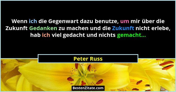 Wenn ich die Gegenwart dazu benutze, um mir über die Zukunft Gedanken zu machen und die Zukunft nicht erlebe, hab ich viel gedacht und ni... - Peter Russ