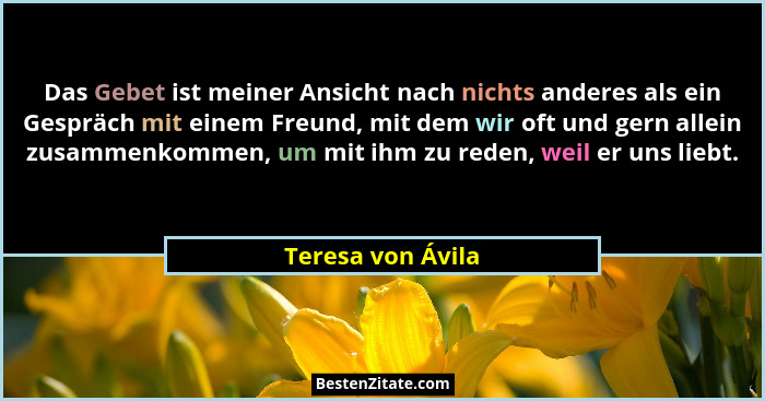 Das Gebet ist meiner Ansicht nach nichts anderes als ein Gespräch mit einem Freund, mit dem wir oft und gern allein zusammenkommen,... - Teresa von Ávila