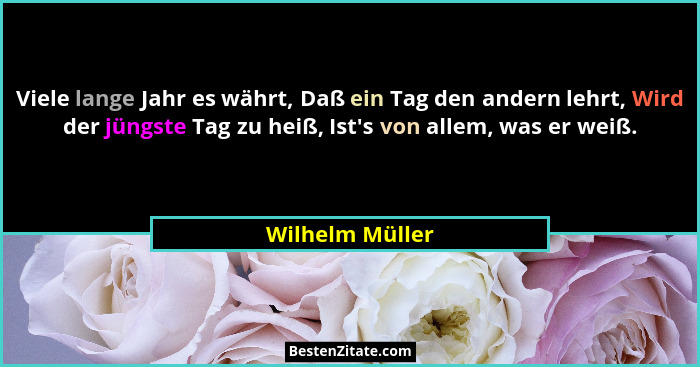 Viele lange Jahr es währt, Daß ein Tag den andern lehrt, Wird der jüngste Tag zu heiß, Ist's von allem, was er weiß.... - Wilhelm Müller