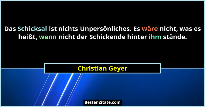 Das Schicksal ist nichts Unpersönliches. Es wäre nicht, was es heißt, wenn nicht der Schickende hinter ihm stände.... - Christian Geyer