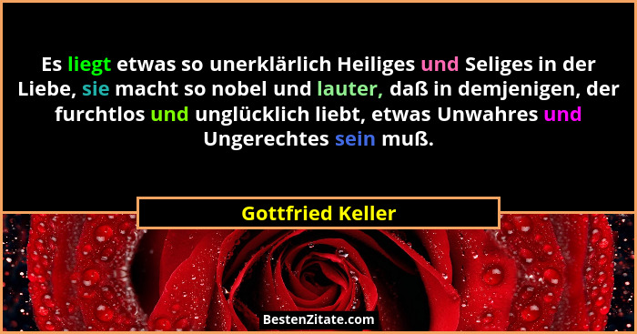 Es liegt etwas so unerklärlich Heiliges und Seliges in der Liebe, sie macht so nobel und lauter, daß in demjenigen, der furchtlos u... - Gottfried Keller
