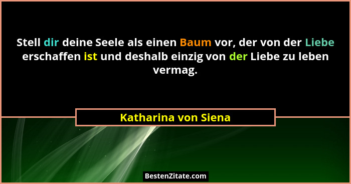 Stell dir deine Seele als einen Baum vor, der von der Liebe erschaffen ist und deshalb einzig von der Liebe zu leben vermag.... - Katharina von Siena