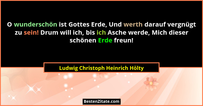 O wunderschön ist Gottes Erde, Und werth darauf vergnügt zu sein! Drum will ich, bis ich Asche werde, Mich dieser sc... - Ludwig Christoph Heinrich Hölty