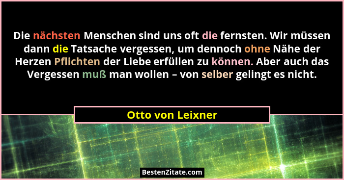 Die nächsten Menschen sind uns oft die fernsten. Wir müssen dann die Tatsache vergessen, um dennoch ohne Nähe der Herzen Pflichten... - Otto von Leixner
