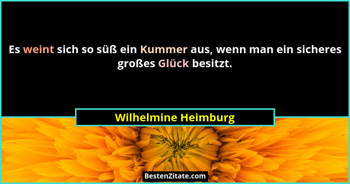 Es weint sich so süß ein Kummer aus, wenn man ein sicheres großes Glück besitzt.... - Wilhelmine Heimburg