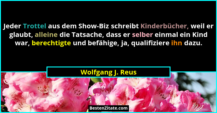 Jeder Trottel aus dem Show-Biz schreibt Kinderbücher, weil er glaubt, alleine die Tatsache, dass er selber einmal ein Kind war, ber... - Wolfgang J. Reus