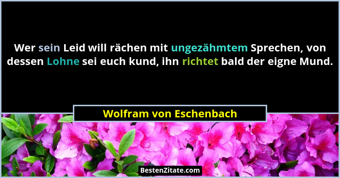 Wer sein Leid will rächen mit ungezähmtem Sprechen, von dessen Lohne sei euch kund, ihn richtet bald der eigne Mund.... - Wolfram von Eschenbach