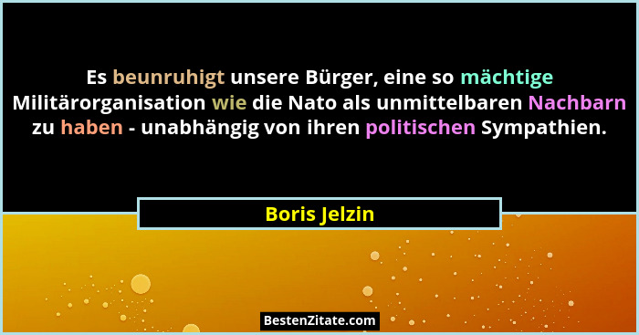 Es beunruhigt unsere Bürger, eine so mächtige Militärorganisation wie die Nato als unmittelbaren Nachbarn zu haben - unabhängig von ihr... - Boris Jelzin
