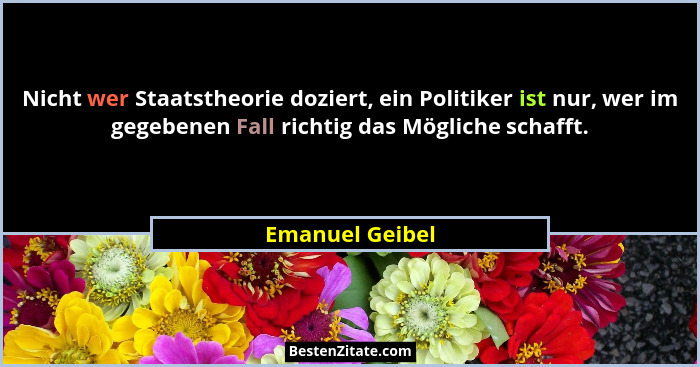 Nicht wer Staatstheorie doziert, ein Politiker ist nur, wer im gegebenen Fall richtig das Mögliche schafft.... - Emanuel Geibel