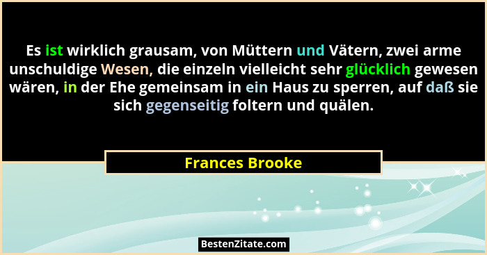 Es ist wirklich grausam, von Müttern und Vätern, zwei arme unschuldige Wesen, die einzeln vielleicht sehr glücklich gewesen wären, in... - Frances Brooke