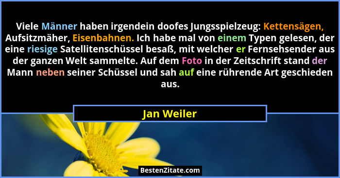 Viele Männer haben irgendein doofes Jungsspielzeug: Kettensägen, Aufsitzmäher, Eisenbahnen. Ich habe mal von einem Typen gelesen, der ein... - Jan Weiler