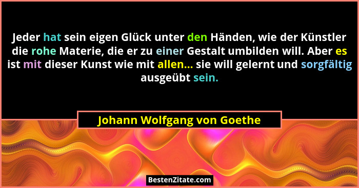 Jeder hat sein eigen Glück unter den Händen, wie der Künstler die rohe Materie, die er zu einer Gestalt umbilden will. Ab... - Johann Wolfgang von Goethe